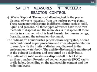 SAFETY MEASURES IN NUCLEAR
REACTOR CONTROL
4. Waste Disposal: The most challenging task is the proper
disposal of waste materials from the nuclear power plant.
These waste materials come in different forms such as solid,
liquid and gaseous. All these types of wastes have their own
methods of disposal and the main idea is to dispose off these
wastes in a manner which is least harmful for human beings,
flora, fauna and the natural environment.
The radioactive liquid wastes generated are segregated, filtered
and conditioned as per procedure and after adequate dilution
to comply with the limits of discharges, disposed to the
environment water body. The activity discharged is monitored
at the point of discharge and accounted on a daily basis.
The radioactive solid wastes are disposed off in brick-lined
earthen trenches, Re-enforced cement concrete (RCC) vaults
or tile holes, depending on the radioactivity content and the
radiation levels.
20
 