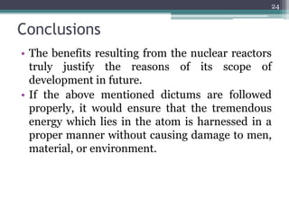 Conclusions
• The benefits resulting from the nuclear reactors
truly justify the reasons of its scope of
development in future.
• If the above mentioned dictums are followed
properly, it would ensure that the tremendous
energy which lies in the atom is harnessed in a
proper manner without causing damage to men,
material, or environment.
24
 