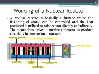 Working of a Nuclear Reactor
• A nuclear reactor is basically a furnace where the
fissioning of atoms can be controlled and the heat
produced is utilized to raise steam directly or indirectly.
The steam then drives a turbine-generator to produce
electricity in conventional manner.
5
 