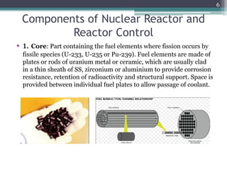 Components of Nuclear Reactor and
Reactor Control
• 1. Core: Part containing the fuel elements where fission occurs by
fissile species (U-233, U-235 or Pu-239). Fuel elements are made of
plates or rods of uranium metal or ceramic, which are usually clad
in a thin sheath of SS, zirconium or aluminium to provide corrosion
resistance, retention of radioactivity and structural support. Space is
provided between individual fuel plates to allow passage of coolant.
6
 