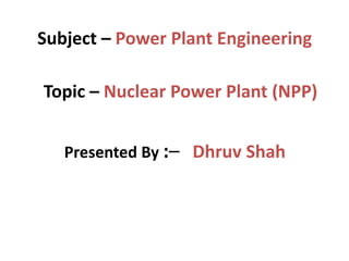 Subject – Power Plant Engineering
Presented By :– Dhruv Shah
Topic – Nuclear Power Plant (NPP)
 