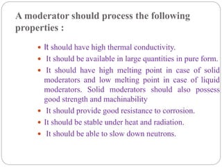A moderator should process the following
properties :
 It should have high thermal conductivity.
 It should be available in large quantities in pure form.
 It should have high melting point in case of solid
moderators and low melting point in case of liquid
moderators. Solid moderators should also possess
good strength and machinability
 It should provide good resistance to corrosion.
 It should be stable under heat and radiation.
 It should be able to slow down neutrons.
 