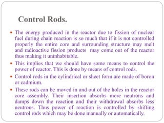 Control Rods.
 The energy produced in the reactor due to fission of nuclear
fuel during chain reaction is so much that if it is not controlled
properly the entire core and surrounding structure may melt
and radioactive fission products may come out of the reactor
thus making it uninhabitable.
 This implies that we should have some means to control the
power of reactor. This is done by means of control rods.
 Control rods in the cylindrical or sheet form are made of boron
or cadmium.
 These rods can be moved in and out of the holes in the reactor
core assembly. Their insertion absorbs more neutrons and
damps down the reaction and their withdrawal absorbs less
neutrons. Thus power of reaction is controlled by shifting
control rods which may be done manually or automatically.
 