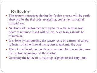 Reflector
 The neutrons produced during the fission process will be partly
absorbed by the fuel rods, moderator, coolant or structural
material etc.
 Neutrons left unabsorbed will try to leave the reactor core
never to return to it and will be lost. Such losses should be
minimized.
 It is done by surrounding the reactor core by a material called
reflector which will send the neutrons back into the core.
 The returned neutrons can then cause more fission and improve
the neutrons economy of' the reactor.
 Generally the reflector is made up of graphite and beryllium.
 