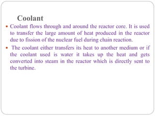 Coolant
 Coolant flows through and around the reactor core. It is used
to transfer the large amount of heat produced in the reactor
due to fission of the nuclear fuel during chain reaction.
 The coolant either transfers its heat to another medium or if
the coolant used is water it takes up the heat and gets
converted into steam in the reactor which is directly sent to
the turbine.
 