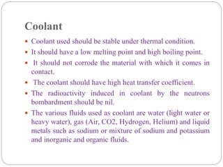 Coolant
 Coolant used should be stable under thermal condition.
 It should have a low melting point and high boiling point.
 It should not corrode the material with which it comes in
contact.
 The coolant should have high heat transfer coefficient.
 The radioactivity induced in coolant by the neutrons
bombardment should be nil.
 The various fluids used as coolant are water (light water or
heavy water), gas (Air, CO2, Hydrogen, Helium) and liquid
metals such as sodium or mixture of sodium and potassium
and inorganic and organic fluids.
 