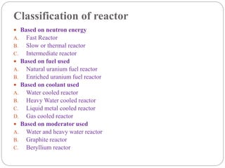 Classification of reactor
 Based on neutron energy
A. Fast Reactor
B. Slow or thermal reactor
C. Intermediate reactor
 Based on fuel used
A. Natural uranium fuel reactor
B. Enriched uranium fuel reactor
 Based on coolant used
A. Water cooled reactor
B. Heavy Water cooled reactor
C. Liquid metal cooled reactor
D. Gas cooled reactor
 Based on moderator used
A. Water and heavy water reactor
B. Graphite reactor
C. Beryllium reactor
 