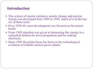 Introduction
 The science of atomic radiation, atomic change and nuclear
fission was developed from 1895 to 1945, much of it in the last
six of those years
 Over 1939-45, most development was focused on the atomic
bomb
 From 1945 attention was given to harnessing this energy in a
controlled fashion for naval propulsion and for making
electricity
 Since 1956 the prime focus has been on the technological
evolution of reliable nuclear power plants.
 
