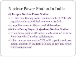 Nuclear Power Station In India
(i) Tarapur Nuclear Power Station.
 It has two boiling water reactors each of 200 mW
capacity and uses enriched uranium as its fuel.
 It supplies power to Gujarat and Maharashtra.
(ii) Rana Pratap Sagar (Rajasthan) Nuclear Station.
 It has been built at 42 miles south west of Kota in
Rajasthan with Canadian collaboration.
 It has two reactors each of 200 mW capacity and uses
natural uranium in the form of oxide as fuel and heavy
water as moderator.
 