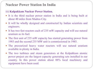Nuclear Power Station In India
iii) Kalpakkam Nuclear Power Station.
 It is the third nuclear power station in India and is being built at
about 40 miles from Madras City.
 It will be wholly designed and constructed by Indian scientists and
engineers.
 It has two fast reactors each of 235 mW capacity and will use natural
uranium as its fuel.
 The first unit of 235 mW capacity has started generating power from
1983 and the second 235 MW unit is commissioned in 1985.
 The pressurized heavy water reactors will use natural uranium
available in plenty in India.
 The two turbines and steam generators at the Kalpakkam atomic
power project are the largest capacity generating sets installed in our
country. In this power station about 88% local machinery and
equipment have been used.
 