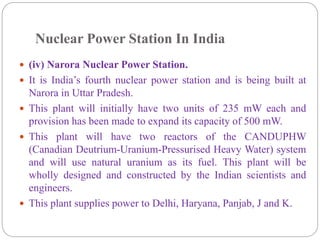 Nuclear Power Station In India
 (iv) Narora Nuclear Power Station.
 It is India’s fourth nuclear power station and is being built at
Narora in Uttar Pradesh.
 This plant will initially have two units of 235 mW each and
provision has been made to expand its capacity of 500 mW.
 This plant will have two reactors of the CANDUPHW
(Canadian Deutrium-Uranium-Pressurised Heavy Water) system
and will use natural uranium as its fuel. This plant will be
wholly designed and constructed by the Indian scientists and
engineers.
 This plant supplies power to Delhi, Haryana, Panjab, J and K.
 