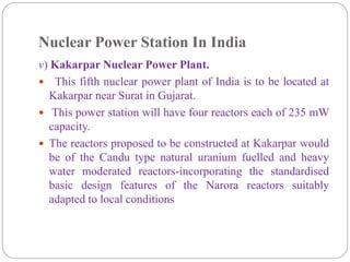 Nuclear Power Station In India
v) Kakarpar Nuclear Power Plant.
 This fifth nuclear power plant of India is to be located at
Kakarpar near Surat in Gujarat.
 This power station will have four reactors each of 235 mW
capacity.
 The reactors proposed to be constructed at Kakarpar would
be of the Candu type natural uranium fuelled and heavy
water moderated reactors-incorporating the standardised
basic design features of the Narora reactors suitably
adapted to local conditions
 