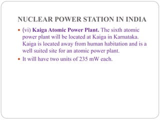 NUCLEAR POWER STATION IN INDIA
 (vi) Kaiga Atomic Power Plant. The sixth atomic
power plant will be located at Kaiga in Karnataka.
Kaiga is located away from human habitation and is a
well suited site for an atomic power plant.
 It will have two units of 235 mW each.
 