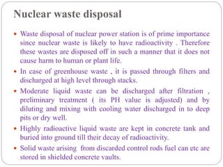 Nuclear waste disposal
 Waste disposal of nuclear power station is of prime importance
since nuclear waste is likely to have radioactivity . Therefore
these wastes are disposed off in such a manner that it does not
cause harm to human or plant life.
 In case of greenhouse waste , it is passed through filters and
discharged at high level through stacks.
 Moderate liquid waste can be discharged after filtration ,
preliminary treatment ( its PH value is adjusted) and by
diluting and mixing with cooling water discharged in to deep
pits or dry well.
 Highly radioactive liquid waste are kept in concrete tank and
buried into ground till their decay of radioactivity.
 Solid waste arising from discarded control rods fuel can etc are
stored in shielded concrete vaults.
 