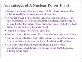 Advantages of A Nuclear Power Plant
 Space requirement of a nuclear power plant is less as compared to
other conventional power plants are of equal size.
 A nuclear power plant consumes very small quantity of fuel. Thus
fuel transportation cost is less and large fuel storage facilities are not
needed Further the nuclear power plants will conserve the fossil fuels
(coal, oil, gas etc.) for other energy need.
 There is increased reliability of operation.
 Nuclear power plants are not effected by adverse weather conditions.
 Nuclear power plants are well suited to meet large power demands.
They give better performance at higher load factors (80 to 90%).
 Materials expenditure on metal structures, piping, storage
mechanisms are much lower for a nuclear power plant than a coal
burning power plant.
 
