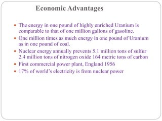 Economic Advantages
 The energy in one pound of highly enriched Uranium is
comparable to that of one million gallons of gasoline.
 One million times as much energy in one pound of Uranium
as in one pound of coal.
 Nuclear energy annually prevents 5.1 million tons of sulfur
2.4 million tons of nitrogen oxide 164 metric tons of carbon
 First commercial power plant, England 1956
 17% of world’s electricity is from nuclear power
 