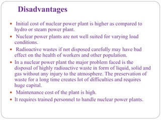 Disadvantages
 Initial cost of nuclear power plant is higher as compared to
hydro or steam power plant.
 Nuclear power plants are not well suited for varying load
conditions.
 Radioactive wastes if not disposed carefully may have bad
effect on the health of workers and other population.
 In a nuclear power plant the major problem faced is the
disposal of highly radioactive waste in form of liquid, solid and
gas without any injury to the atmosphere. The preservation of
waste for a long time creates lot of difficulties and requires
huge capital.
 Maintenance cost of the plant is high.
 It requires trained personnel to handle nuclear power plants.
 