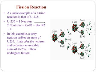 Fission Reaction
• A classic example of a fission
reaction is that of U-235:
• U-235 + 1 Neutron
2 Neutrons + Kr-92 + Ba-142
+ E
• In this example, a stray
neutron strikes an atom of
U235. It absorbs the neutron
and becomes an unstable
atom of U-236. It then
undergoes fission.
 