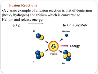 Fusion Reactions
•A classic example of a fusion reaction is that of deuterium
(heavy hydrogen) and tritium which is converted to
Helium and release energy.
p + p He + n + .42 MeV
 