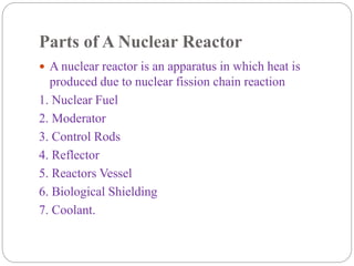 Parts of A Nuclear Reactor
 A nuclear reactor is an apparatus in which heat is
produced due to nuclear fission chain reaction
1. Nuclear Fuel
2. Moderator
3. Control Rods
4. Reflector
5. Reactors Vessel
6. Biological Shielding
7. Coolant.
 