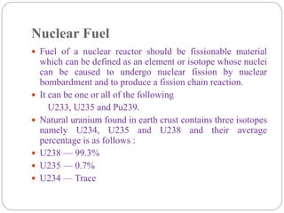 Nuclear Fuel
 Fuel of a nuclear reactor should be fissionable material
which can be defined as an element or isotope whose nuclei
can be caused to undergo nuclear fission by nuclear
bombardment and to produce a fission chain reaction.
 It can be one or all of the following
U233, U235 and Pu239.
 Natural uranium found in earth crust contains three isotopes
namely U234, U235 and U238 and their average
percentage is as follows :
 U238 — 99.3%
 U235 — 0.7%
 U234 — Trace
 