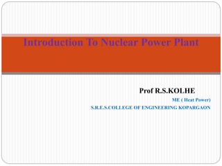 Prof R.S.KOLHE
ME ( Heat Power)
S.R.E.S.COLLEGE OF ENGINEERING KOPARGAON
Introduction To Nuclear Power Plant
 