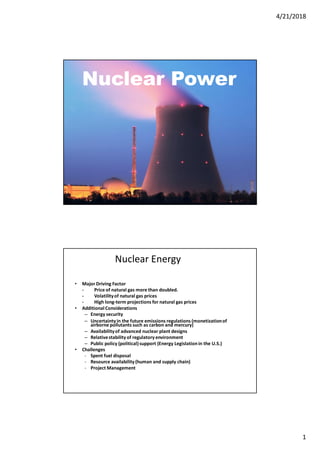 4/21/2018
1
Nuclear Power
Nuclear Energy
• Major Driving Factor
- Price of natural gas more than doubled.
- Volatilityof natural gas prices
- High long-term projections for natural gas prices
• Additional Considerations
– Energy security
– Uncertainty in the future emissions regulations (monetizationof
airborne pollutants such as carbon and mercury)
– Availabilityof advanced nuclear plant designs
– Relativestability of regulatory environment
– Public policy (political)support (Energy Legislationin the U.S.)
• Challenges
- Spent fuel disposal
- Resource availability (human and supply chain)
- Project Management
 