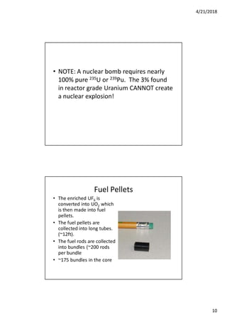 4/21/2018
10
• NOTE: A nuclear bomb requires nearly
100% pure 235U or 239Pu. The 3% found
in reactor grade Uranium CANNOT create
a nuclear explosion!
Fuel Pellets
• The enriched UF6 is
converted into UO2 which
is then made into fuel
pellets.
• The fuel pellets are
collected into long tubes.
(~12ft).
• The fuel rods are collected
into bundles (~200 rods
per bundle
• ~175 bundles in the core
 