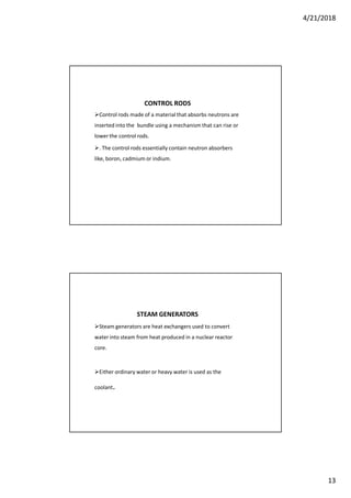 4/21/2018
13
CONTROL RODS
Control rods made of a material that absorbs neutrons are
inserted into the bundle using a mechanism that can rise or
lower the control rods.
. The control rods essentially contain neutron absorbers
like, boron, cadmium or indium.
STEAM GENERATORS
Steam generators are heat exchangers used to convert
water into steam from heat produced in a nuclear reactor
core.
Either ordinary water or heavy water is used as the
coolant.
 