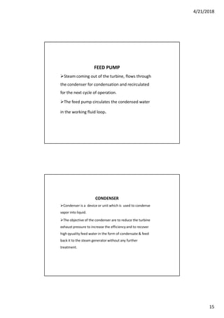4/21/2018
15
FEED PUMP
Steam coming out of the turbine, flows through
the condenser for condensation and recirculated
for the next cycle of operation.
The feed pump circulates the condensed water
in the working fluid loop.
CONDENSER
Condenser is a device or unit which is used to condense
vapor into liquid.
The objective of the condenser are to reduce the turbine
exhaust pressure to increase the efficiencyand to recover
high qyuality feed water in the form of condensate & feed
back it to the steam generator without any further
treatment.
 