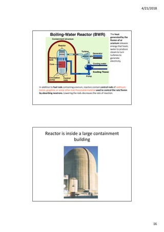 4/21/2018
16
In addition to fuel rods containinguranium, reactors contain control rods of cadmium,
boron, graphite,or some other non-fissionablematerial used to control the rate fission
by absorbing neutrons. Lowering the rods decreases the rate of reaction.
The heat
generatedby the
fission of or
uranium releases
energy that heats
waterto produce
steamto turn
turbinesto
generate
electricity.
Cooling Tower
Reactor is inside a large containment
building
 
