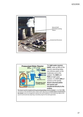 4/21/2018
17
ContainmentStructure
Natural Draft
HyperbolicCooling
Towers
The light water reactors
(LWR) make up 90% of the
reactors operating today,
use ordinary water as the
moderator and as the
coolant. The BWR and
PWR are light water
reactors. In a BWR (20% of
reactors in the world).
Steam is formed within
the reactor and
transferred directly to the
turbine.
The steam must be treatedand the generating building must be shielded. In the PWR (70%
of reactors in the world) the water is kept under high pressure so that steam is not formed in
the reactor.Such an arrangement reduces the risk of radiation in the steam but adds to the
cost of constructionby requiring a secondary loop for the steam generator.
Emergency core
cooling system
 
