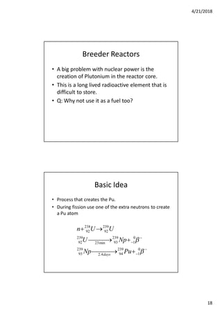 4/21/2018
18
Breeder Reactors
• A big problem with nuclear power is the
creation of Plutonium in the reactor core.
• This is a long lived radioactive element that is
difficult to store.
• Q: Why not use it as a fuel too?
Basic Idea
• Process that creates the Pu.
• During fission use one of the extra neutrons to create
a Pu atom




 
 



0
1
239
944.2
239
93
0
1
239
93min23
239
92
239
92
238
92
PuNp
NpU
UUn
days
 