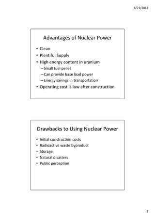 4/21/2018
2
Advantages of Nuclear Power
• Clean
• Plentiful Supply
• High energy content in uranium
–Small fuel pellet
–Can provide base load power
–Energy savings in transportation
• Operating cost is low after construction
Drawbacks to Using Nuclear Power
• Initial construction costs
• Radioactive waste byproduct
• Storage
• Natural disasters
• Public perception
 
