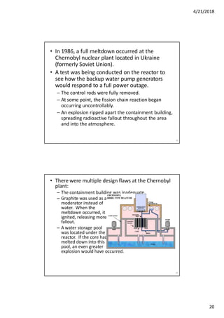 4/21/2018
20
• In 1986, a full meltdown occurred at the
Chernobyl nuclear plant located in Ukraine
(formerly Soviet Union).
• A test was being conducted on the reactor to
see how the backup water pump generators
would respond to a full power outage.
– The control rods were fully removed.
– At some point, the fission chain reaction began
occurring uncontrollably.
– An explosion ripped apart the containment building,
spreading radioactive fallout throughout the area
and into the atmosphere.
39
• There were multiple design flaws at the Chernobyl
plant:
– The containment building was inadequate.
– Graphite was used as a
moderator instead of
water. When the
meltdown occurred, it
ignited, releasing more
fallout.
– A water storage pool
was located under the
reactor. If the core had
melted down into this
pool, an even greater
explosion would have occurred.
40
 