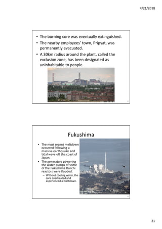 4/21/2018
21
• The burning core was eventually extinguished.
• The nearby employees’ town, Pripyat, was
permanently evacuated.
• A 30km radius around the plant, called the
exclusion zone, has been designated as
uninhabitable to people.
41
• The most recent meltdown
occurred following a
massive earthquake and
tidal wave off the coast of
Japan.
• The generators powering
the water pumps of some
of the Fukushima Daiichi
reactors were flooded.
– Without cooling water, the
core overheated and
experienced a meltdown.
42
Fukushima
 