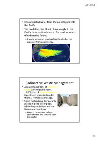 4/21/2018
22
• Contaminated water from the plant leaked into
the Pacific.
• Top predators, like bluefin tuna, caught in the
Pacific have positively tested for small amounts
of radioactive fallout.
– A single serving of tuna has less than half of the
exposure from an arm x-ray.
43
44
Radioactive Waste Management
• About 100,000 tons of low-level
waste (clothing) and about
15,000 tons of high-level waste
(spent-fuel) waste is stored in
the U.S. from reactor usage.
• Spent fuel rods are temporarily
placed in deep water pools
while they cool down and the
fission reaction slows.
– Waste is then moved to large
casks of metal and concrete near
the reactor.
 