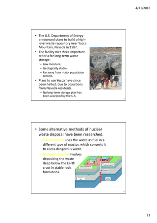 4/21/2018
23
45
• The U.S. Department of Energy
announced plans to build a high-
level waste repository near Yucca
Mountain, Nevada in 1987.
• The facility met three important
criteria for long-term waste
storage:
– Low moisture.
– Geologically stable.
– Far away from major population
centers.
• Plans to use Yucca have since
been halted, due to objections
from Nevada residents.
– No long-term storage plan has
been accepted by the U.S.
• Some alternative methods of nuclear
waste disposal have been researched.
– Transmutation uses the waste as fuel in a
different type of reactor, which converts it
to a less-dangerous waste.
– Geologic disposal involves
depositing the waste
deep below the Earth’s
crust in stable rock
formations.
46
 