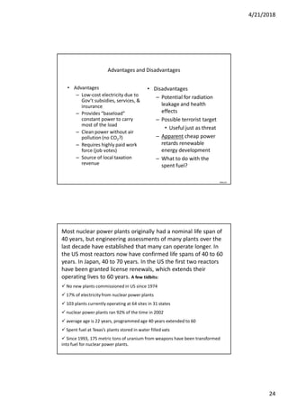 4/21/2018
24
Advantages and Disadvantages
• Advantages
– Low-cost electricity due to
Gov’t subsidies, services, &
insurance
– Provides “baseload”
constant power to carry
most of the load
– Clean power without air
pollution (no CO2?)
– Requires highly paid work
force (job votes)
– Source of local taxation
revenue
• Disadvantages
– Potential for radiation
leakage and health
effects
– Possible terrorist target
• Useful just as threat
– Apparent cheap power
retards renewable
energy development
– What to do with the
spent fuel?
090124
Most nuclear power plants originally had a nominal life span of
40 years, but engineering assessments of many plants over the
last decade have established that many can operate longer. In
the US most reactors now have confirmed life spans of 40 to 60
years. In Japan, 40 to 70 years. In the US the first two reactors
have been granted license renewals, which extends their
operating lives to 60 years. A few tidbits:
 No new plants commissioned in US since 1974
 17% of electricityfrom nuclear power plants
 103 plants currently operating at 64 sites in 31 states
 nuclear power plants ran 92% of the time in 2002
 average age is 22 years, programmedage 40 years extended to 60
 Spent fuel at Texas’s plants stored in water filled vats
 Since 1993, 175 metric tons of uranium from weapons have been transformed
into fuel for nuclear power plants.
 