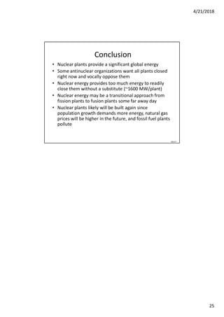 4/21/2018
25
Conclusion
• Nuclear plants provide a significant global energy
• Some antinuclear organizations want all plants closed
right now and vocally oppose them
• Nuclear energy provides too much energy to readily
close them without a substitute (~1600 MW/plant)
• Nuclear energy may be a transitional approach from
fission plants to fusion plants some far away day
• Nuclear plants likely will be built again since
population growth demands more energy, natural gas
prices will be higher in the future, and fossil fuel plants
pollute
060127
 