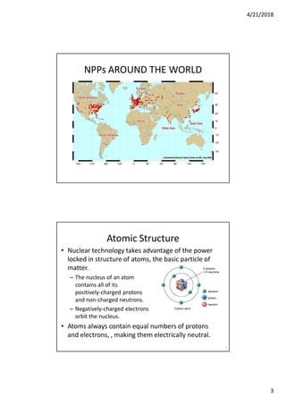 4/21/2018
3
NPPs AROUND THE WORLD
• Nuclear technology takes advantage of the power
locked in structure of atoms, the basic particle of
matter.
– The nucleus of an atom
contains all of its
positively-charged protons
and non-charged neutrons.
– Negatively-charged electrons
orbit the nucleus.
• Atoms always contain equal numbers of protons
and electrons, , making them electrically neutral.
6
Atomic Structure
 