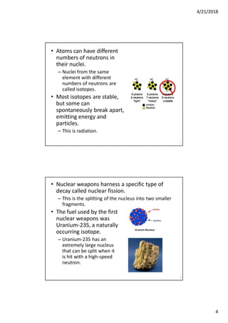 4/21/2018
4
• Atoms can have different
numbers of neutrons in
their nuclei.
– Nuclei from the same
element with different
numbers of neutrons are
called isotopes.
• Most isotopes are stable,
but some can
spontaneously break apart,
emitting energy and
particles.
– This is radiation.
7
• Nuclear weapons harness a specific type of
decay called nuclear fission.
– This is the splitting of the nucleus into two smaller
fragments.
• The fuel used by the first
nuclear weapons was
Uranium-235, a naturally
occurring isotope.
– Uranium-235 has an
extremely large nucleus
that can be split when it
is hit with a high-speed
neutron.
8
 