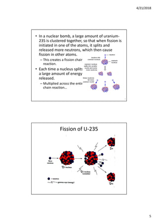 4/21/2018
5
• In a nuclear bomb, a large amount of uranium-
235 is clustered together, so that when fission is
initiated in one of the atoms, it splits and
released more neutrons, which then cause
fission in other atoms.
– This creates a fission chain
reaction.
• Each time a nucleus splits,
a large amount of energy is
released.
– Multiplied across the entire
chain reaction…
9
Fission of U-235
 