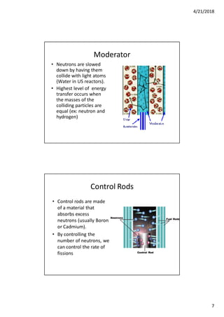 4/21/2018
7
Moderator
• Neutrons are slowed
down by having them
collide with light atoms
(Water in US reactors).
• Highest level of energy
transfer occurs when
the masses of the
colliding particles are
equal (ex: neutron and
hydrogen)
Control Rods
• Control rods are made
of a material that
absorbs excess
neutrons (usually Boron
or Cadmium).
• By controlling the
number of neutrons, we
can control the rate of
fissions
 