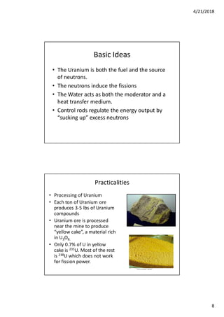 4/21/2018
8
Basic Ideas
• The Uranium is both the fuel and the source
of neutrons.
• The neutrons induce the fissions
• The Water acts as both the moderator and a
heat transfer medium.
• Control rods regulate the energy output by
“sucking up” excess neutrons
Practicalities
• Processing of Uranium
• Each ton of Uranium ore
produces 3-5 lbs of Uranium
compounds
• Uranium ore is processed
near the mine to produce
“yellow cake”, a material rich
in U3O8.
• Only 0.7% of U in yellow
cake is 235U. Most of the rest
is 238U which does not work
for fission power.
 