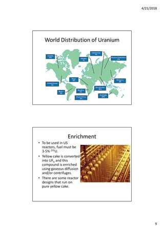 4/21/2018
9
World Distribution of Uranium
Enrichment
• To be used in US
reactors, fuel must be
3-5% 235U.
• Yellow cake is converted
into UF6 and this
compound is enriched
using gaseous diffusion
and/or centrifuges.
• There are some reactor
designs that run on
pure yellow cake.
 