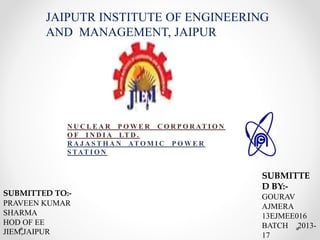 N U C L E A R P O W E R C O R P O R AT I O N
O F I N D I A LT D .
R A J A S T H A N AT O M I C P O W E R
S TAT I O N
JAIPUTR INSTITUTE OF ENGINEERING
AND MANAGEMENT, JAIPUR
SUBMITTED TO:-
PRAVEEN KUMAR
SHARMA
HOD OF EE
JIEM,JAIPUR
SUBMITTE
D BY:-
GOURAV
AJMERA
13EJMEE016
BATCH 2013-
17
 