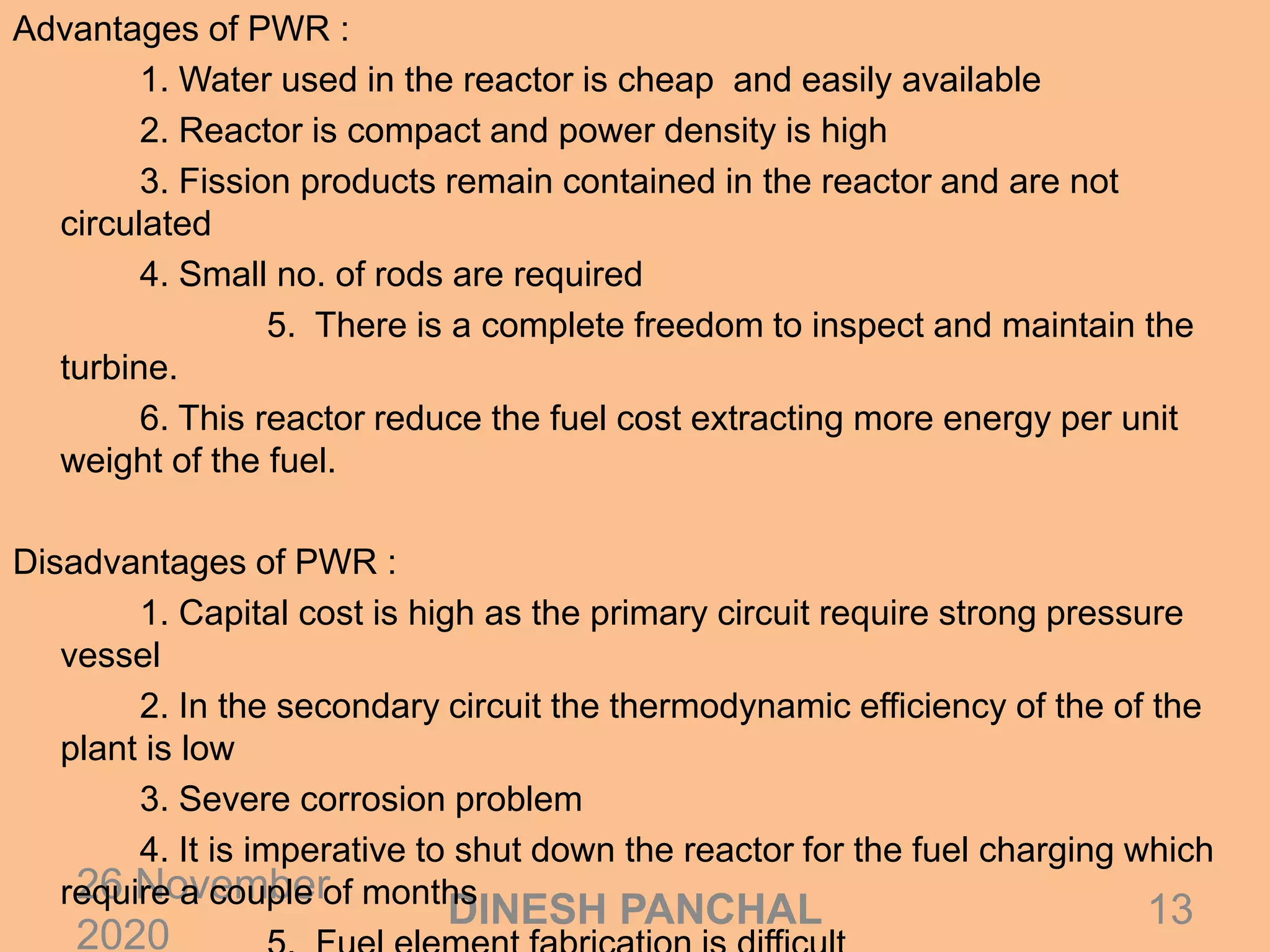 26 November
2020
13DINESH PANCHAL
Advantages of PWR :
1. Water used in the reactor is cheap and easily available
2. Reactor is compact and power density is high
3. Fission products remain contained in the reactor and are not
circulated
4. Small no. of rods are required
5. There is a complete freedom to inspect and maintain the
turbine.
6. This reactor reduce the fuel cost extracting more energy per unit
weight of the fuel.
Disadvantages of PWR :
1. Capital cost is high as the primary circuit require strong pressure
vessel
2. In the secondary circuit the thermodynamic efficiency of the of the
plant is low
3. Severe corrosion problem
4. It is imperative to shut down the reactor for the fuel charging which
require a couple of months
 