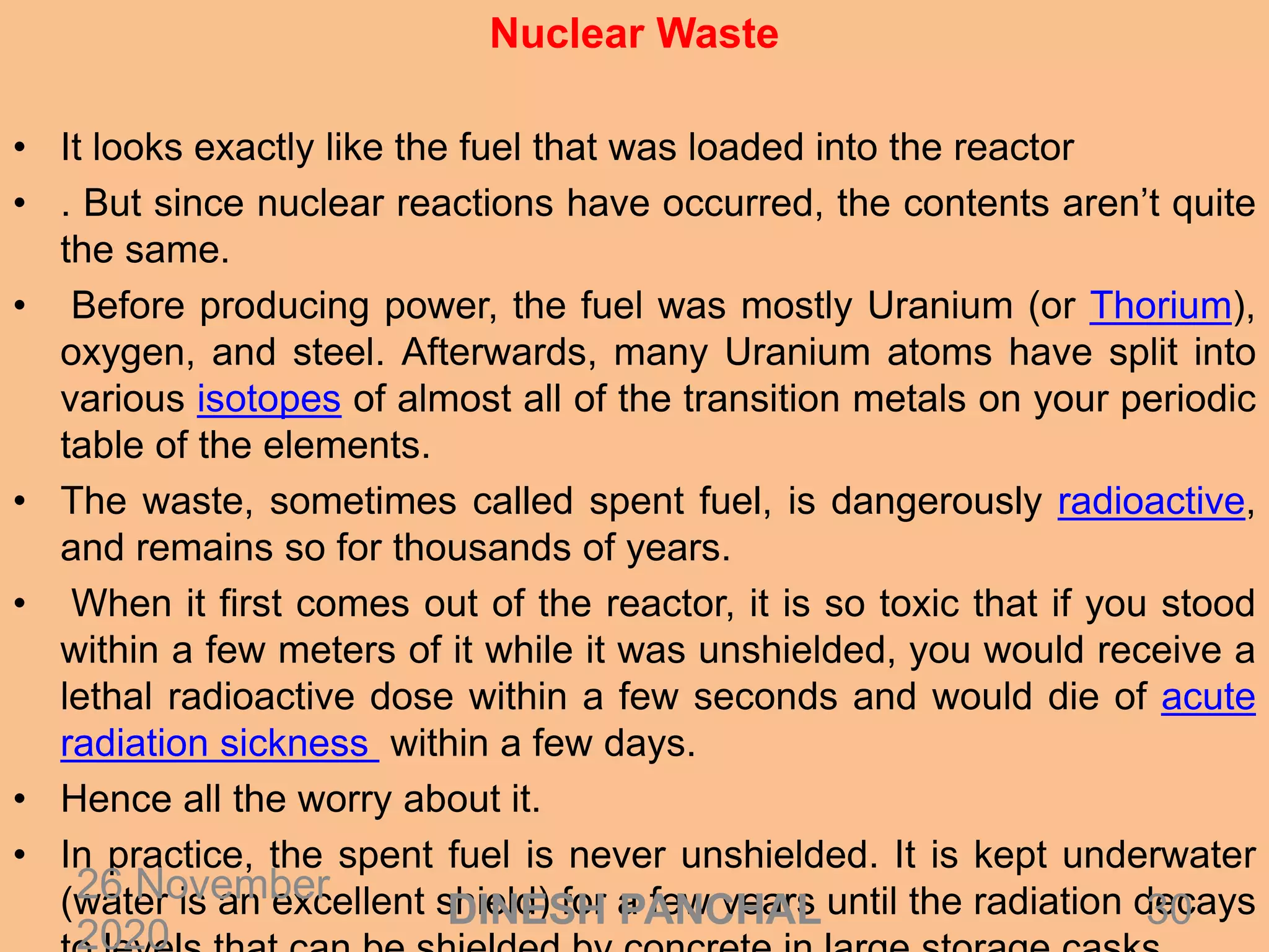 Nuclear Waste
• It looks exactly like the fuel that was loaded into the reactor
• . But since nuclear reactions have occurred, the contents aren’t quite
the same.
• Before producing power, the fuel was mostly Uranium (or Thorium),
oxygen, and steel. Afterwards, many Uranium atoms have split into
various isotopes of almost all of the transition metals on your periodic
table of the elements.
• The waste, sometimes called spent fuel, is dangerously radioactive,
and remains so for thousands of years.
• When it first comes out of the reactor, it is so toxic that if you stood
within a few meters of it while it was unshielded, you would receive a
lethal radioactive dose within a few seconds and would die of acute
radiation sickness within a few days.
• Hence all the worry about it.
• In practice, the spent fuel is never unshielded. It is kept underwater
(water is an excellent shield) for a few years until the radiation decays26 November
2020
30DINESH PANCHAL
 