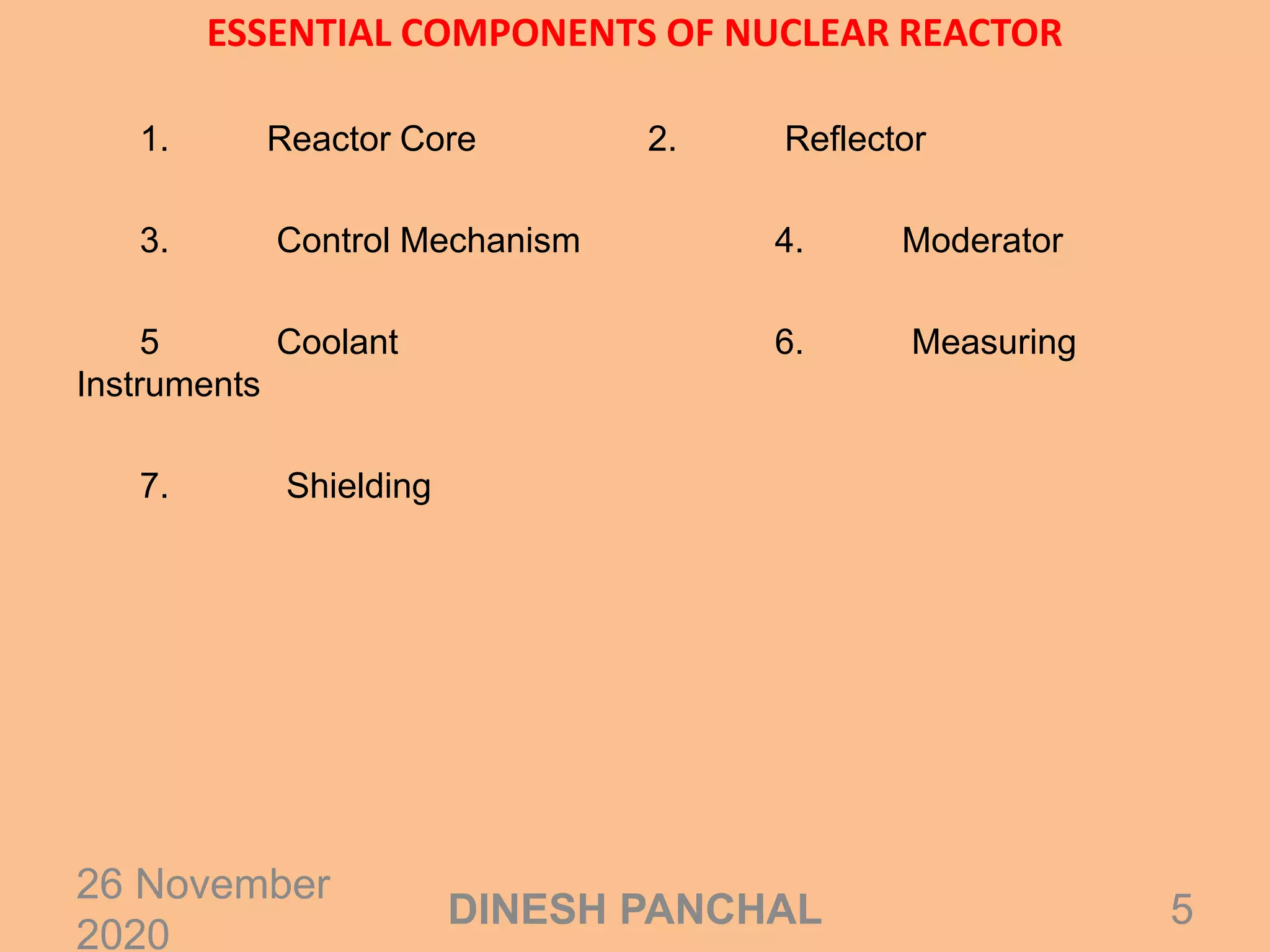 ESSENTIAL COMPONENTS OF NUCLEAR REACTOR
1. Reactor Core 2. Reflector
3. Control Mechanism 4. Moderator
5 Coolant 6. Measuring
Instruments
7. Shielding
26 November
2020
5DINESH PANCHAL
 